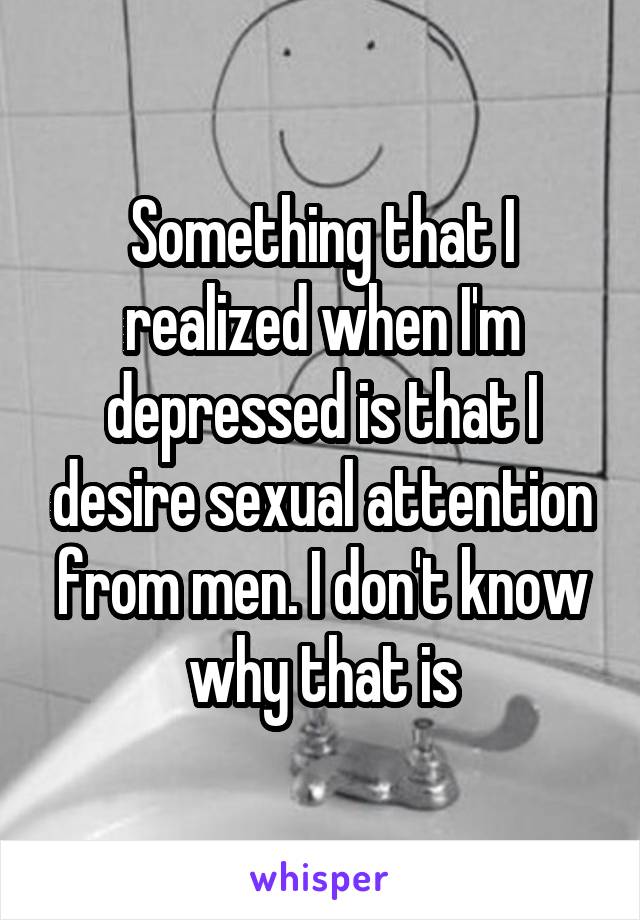 Something that I realized when I'm depressed is that I desire sexual attention from men. I don't know why that is