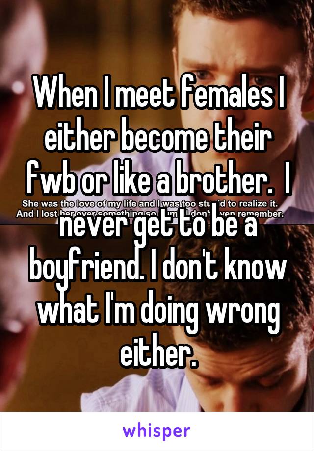 When I meet females I either become their fwb or like a brother.  I never get to be a boyfriend. I don't know what I'm doing wrong either.