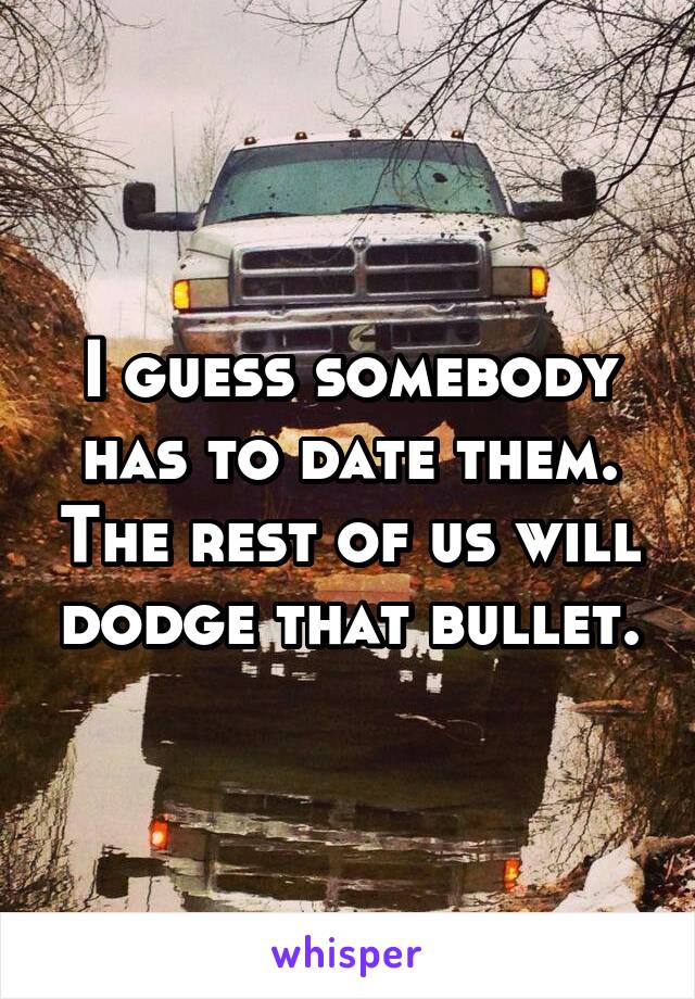 I guess somebody has to date them. The rest of us will dodge that bullet.