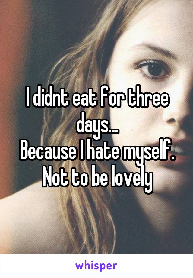 I didnt eat for three days...
Because I hate myself. Not to be lovely