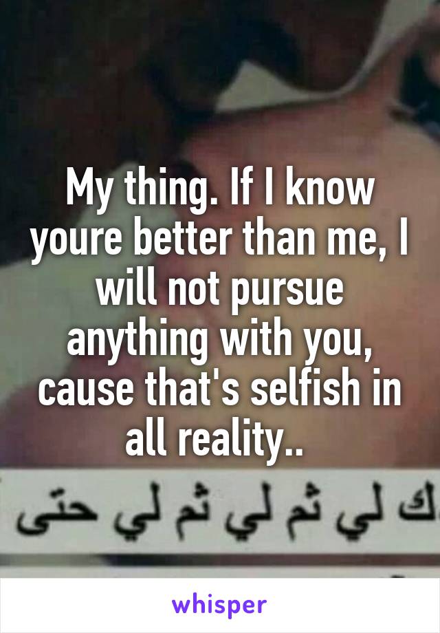 My thing. If I know youre better than me, I will not pursue anything with you, cause that's selfish in all reality.. 