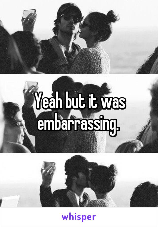 Yeah but it was embarrassing. 