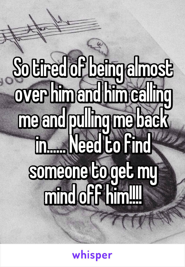 So tired of being almost over him and him calling me and pulling me back in...... Need to find someone to get my mind off him!!!!