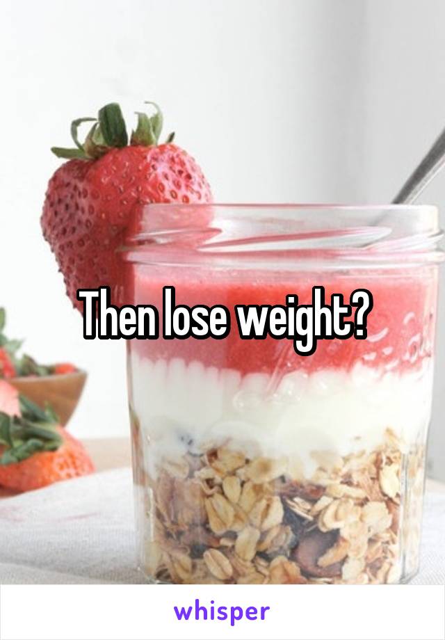 Then lose weight?