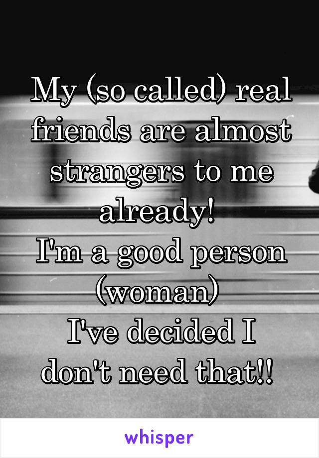 My (so called) real friends are almost strangers to me already! 
I'm a good person (woman) 
I've decided I don't need that!! 