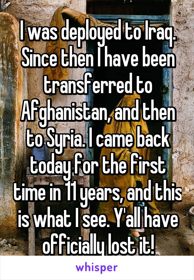 I was deployed to Iraq. Since then I have been transferred to Afghanistan, and then to Syria. I came back today for the first time in 11 years, and this is what I see. Y'all have officially lost it!