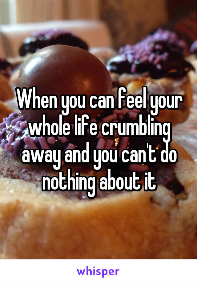 When you can feel your whole life crumbling away and you can't do nothing about it