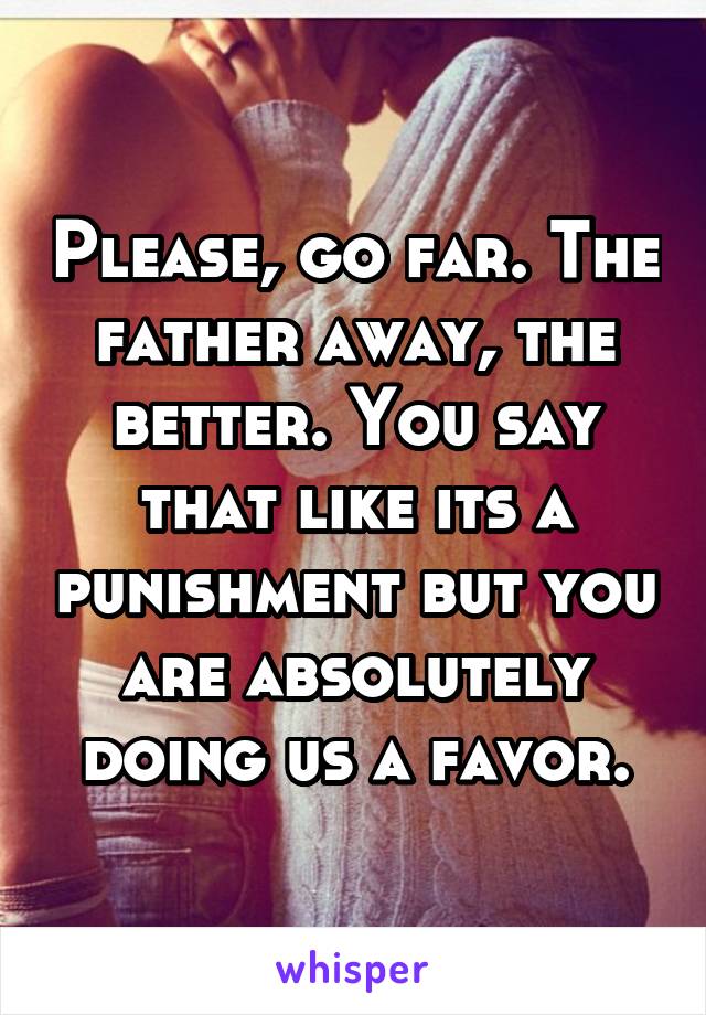 Please, go far. The father away, the better. You say that like its a punishment but you are absolutely doing us a favor.