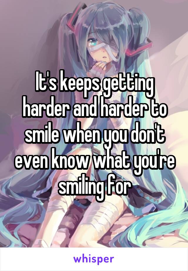 It's keeps getting harder and harder to smile when you don't even know what you're smiling for