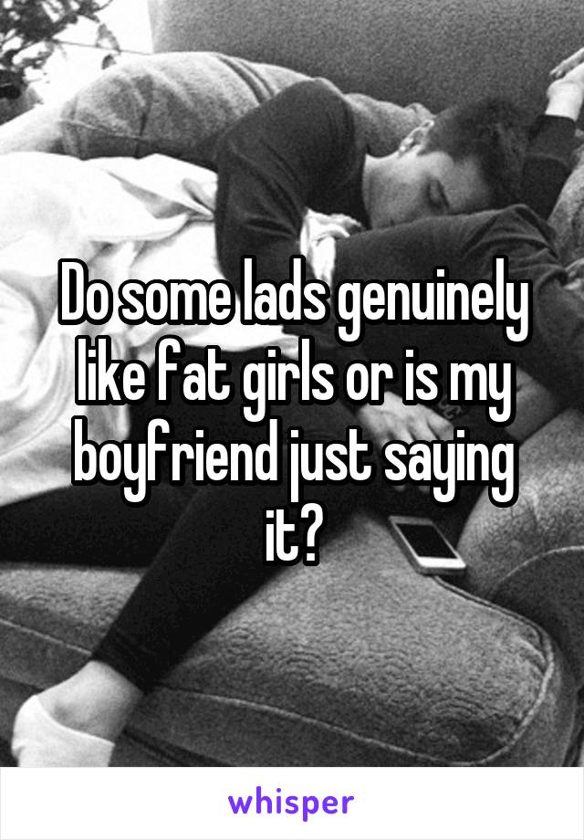 Do some lads genuinely like fat girls or is my boyfriend just saying it?