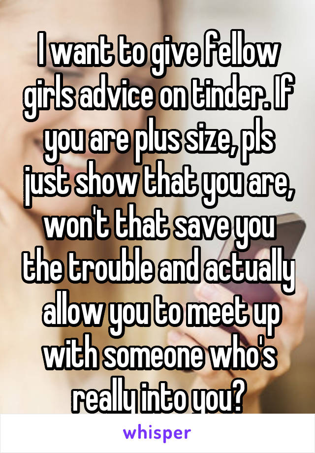 I want to give fellow girls advice on tinder. If you are plus size, pls just show that you are, won't that save you the trouble and actually  allow you to meet up with someone who's really into you?