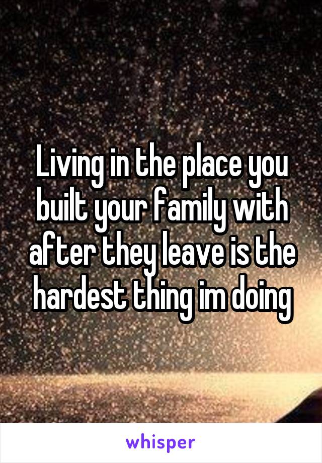 Living in the place you built your family with after they leave is the hardest thing im doing