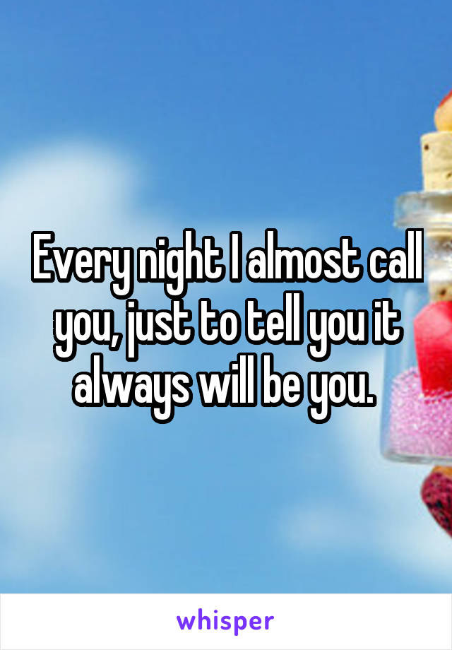 Every night I almost call you, just to tell you it always will be you. 