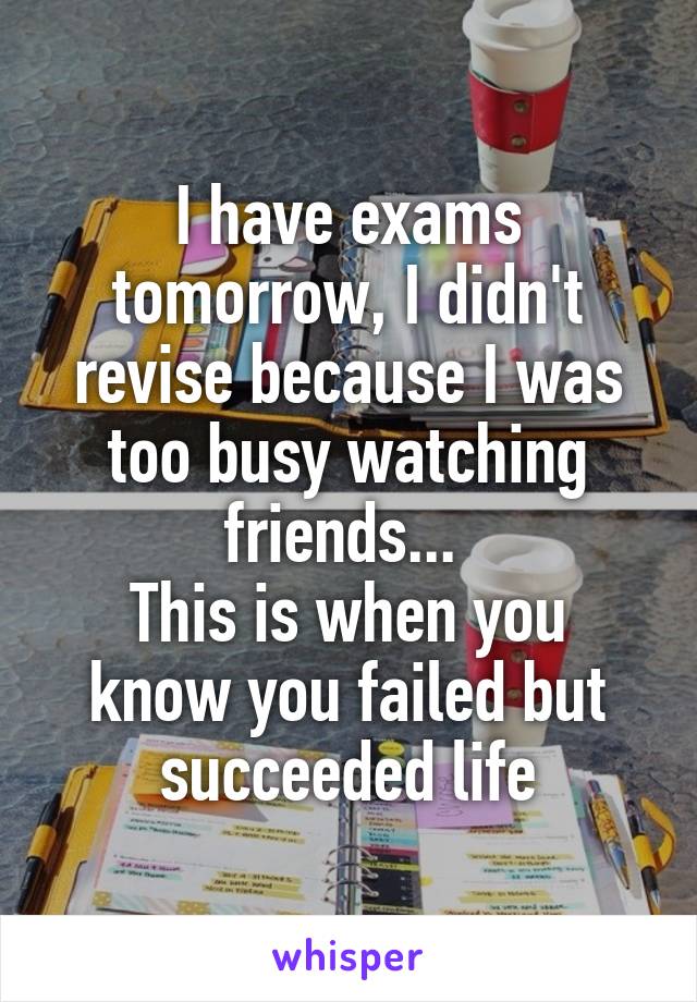 I have exams tomorrow, I didn't revise because I was too busy watching friends... 
This is when you know you failed but succeeded life