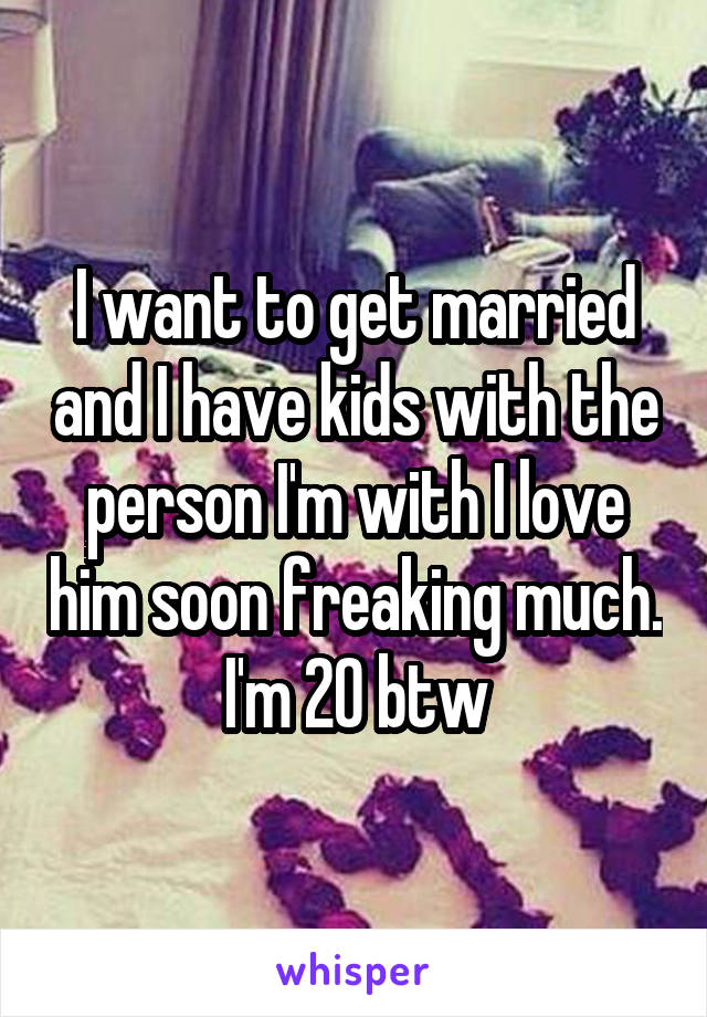 I want to get married and I have kids with the person I'm with I love him soon freaking much. I'm 20 btw