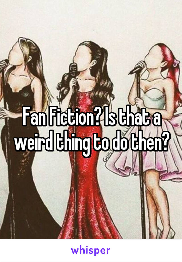 Fan Fiction? Is that a weird thing to do then?