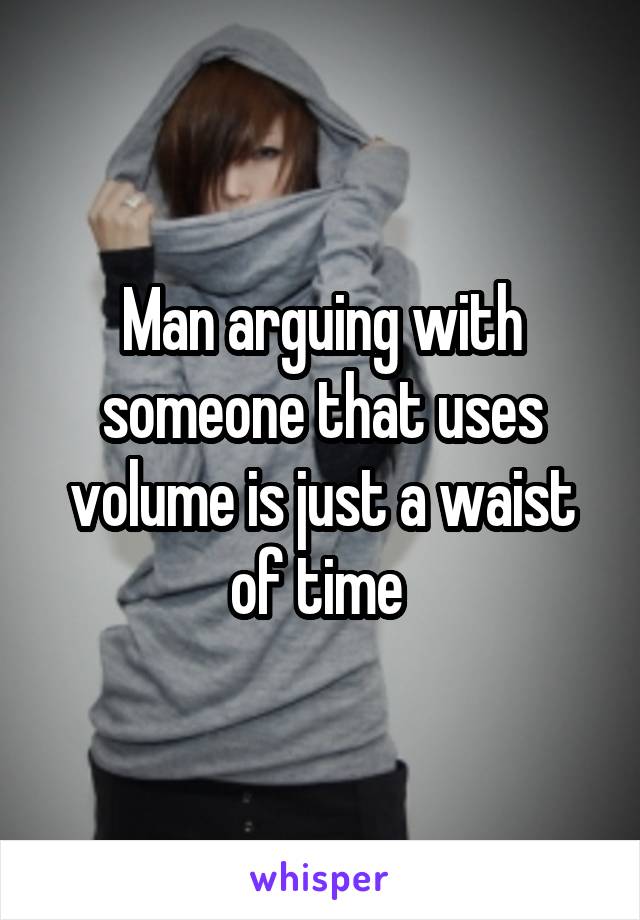 Man arguing with someone that uses volume is just a waist of time 