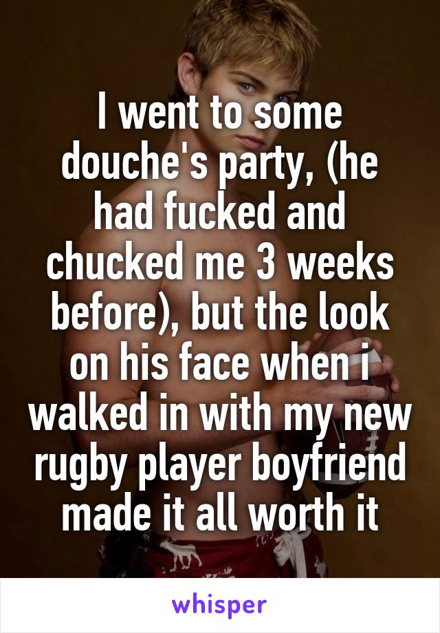 I went to some douche's party, (he had fucked and chucked me 3 weeks before), but the look on his face when i walked in with my new rugby player boyfriend made it all worth it