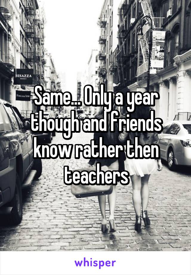 Same... Only a year though and friends know rather then teachers