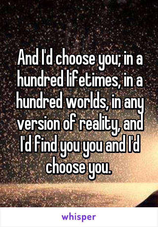 And I'd choose you; in a hundred lifetimes, in a hundred worlds, in any version of reality, and I'd find you you and I'd choose you. 