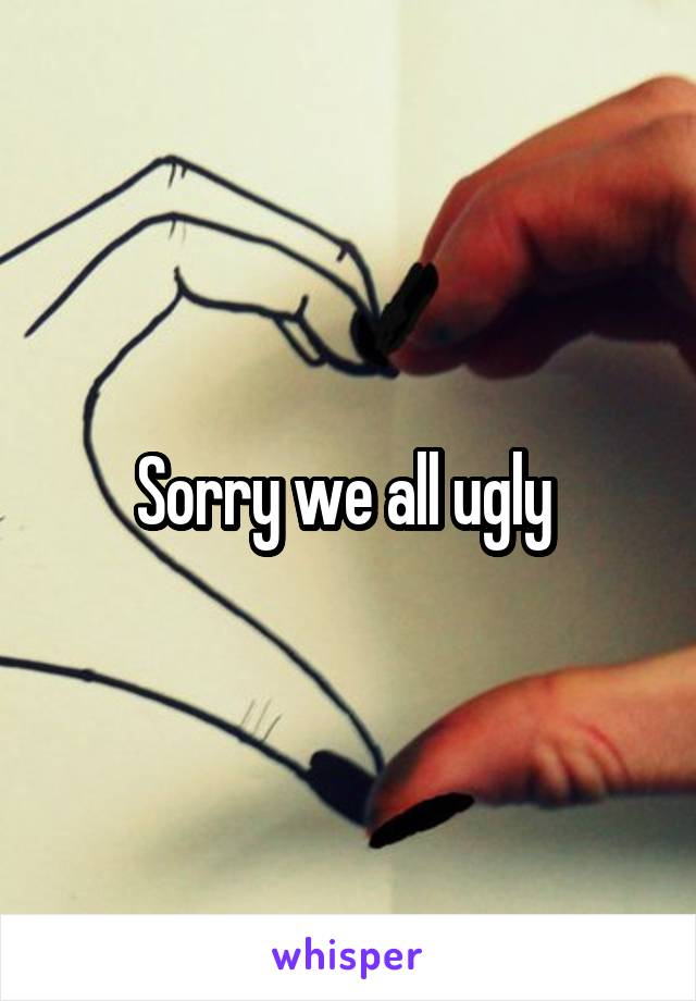 Sorry we all ugly 