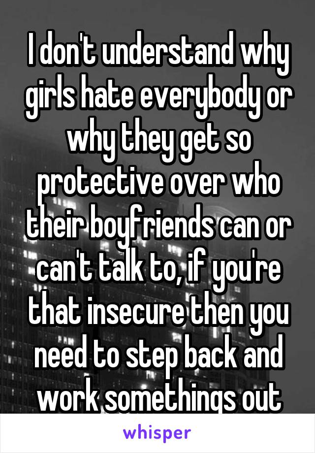 I don't understand why girls hate everybody or why they get so protective over who their boyfriends can or can't talk to, if you're that insecure then you need to step back and work somethings out