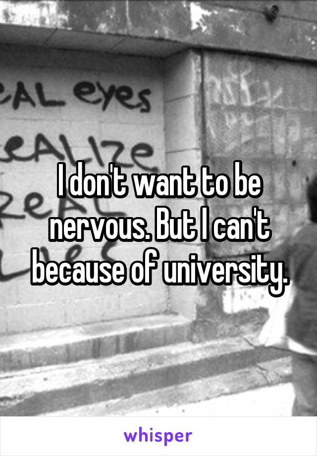I don't want to be nervous. But I can't because of university.