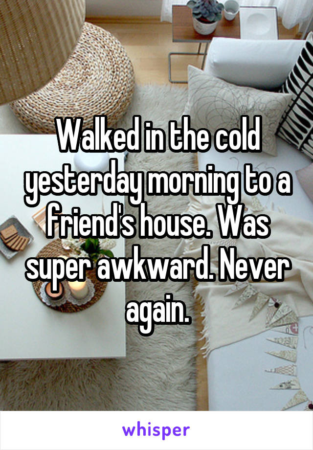 Walked in the cold yesterday morning to a friend's house. Was super awkward. Never again.