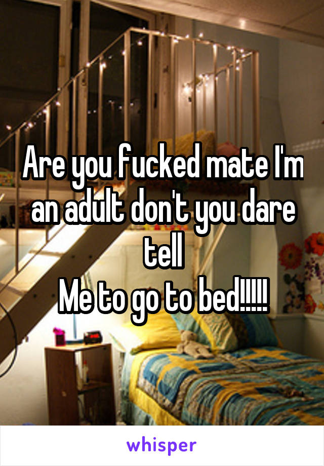 Are you fucked mate I'm an adult don't you dare tell
Me to go to bed!!!!!