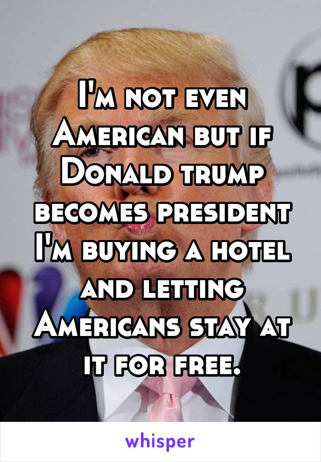 I'm not even American but if Donald trump becomes president I'm buying a hotel and letting Americans stay at it for free.