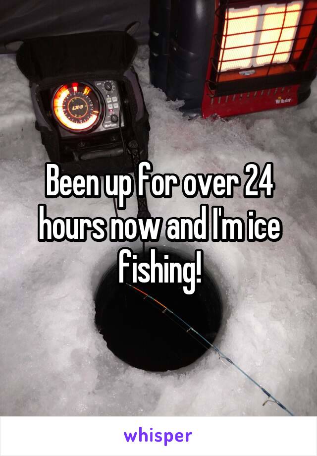 Been up for over 24 hours now and I'm ice fishing!