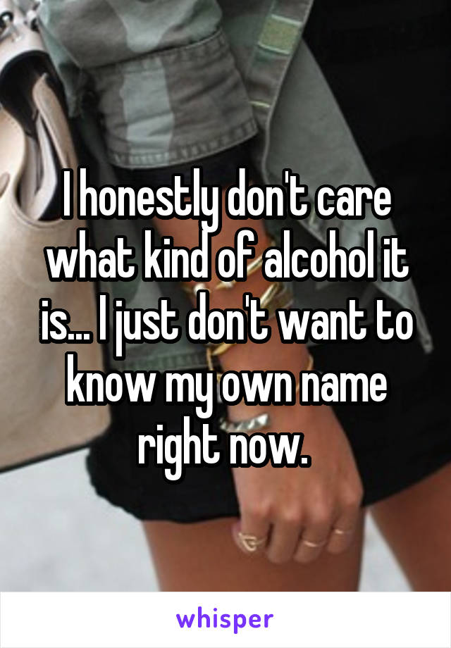 I honestly don't care what kind of alcohol it is... I just don't want to know my own name right now. 