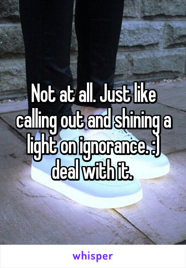 Not at all. Just like calling out and shining a light on ignorance. :) deal with it. 