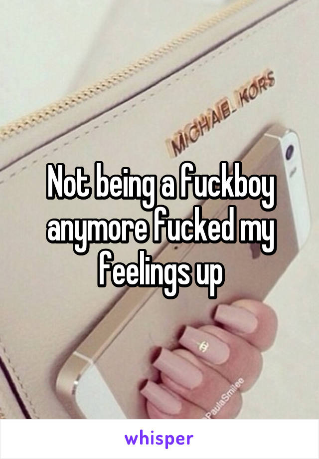 Not being a fuckboy anymore fucked my feelings up