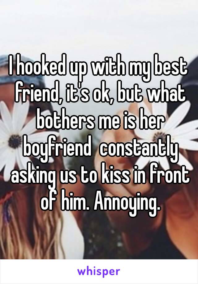 I hooked up with my best friend, it's ok, but what bothers me is her boyfriend  constantly asking us to kiss in front of him. Annoying.
