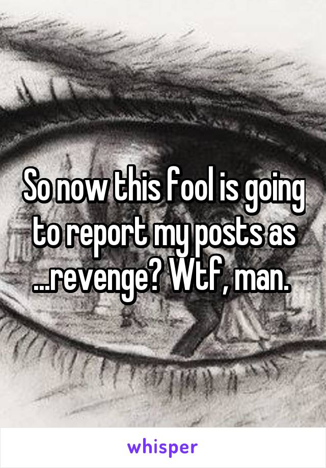 So now this fool is going to report my posts as ...revenge? Wtf, man. 