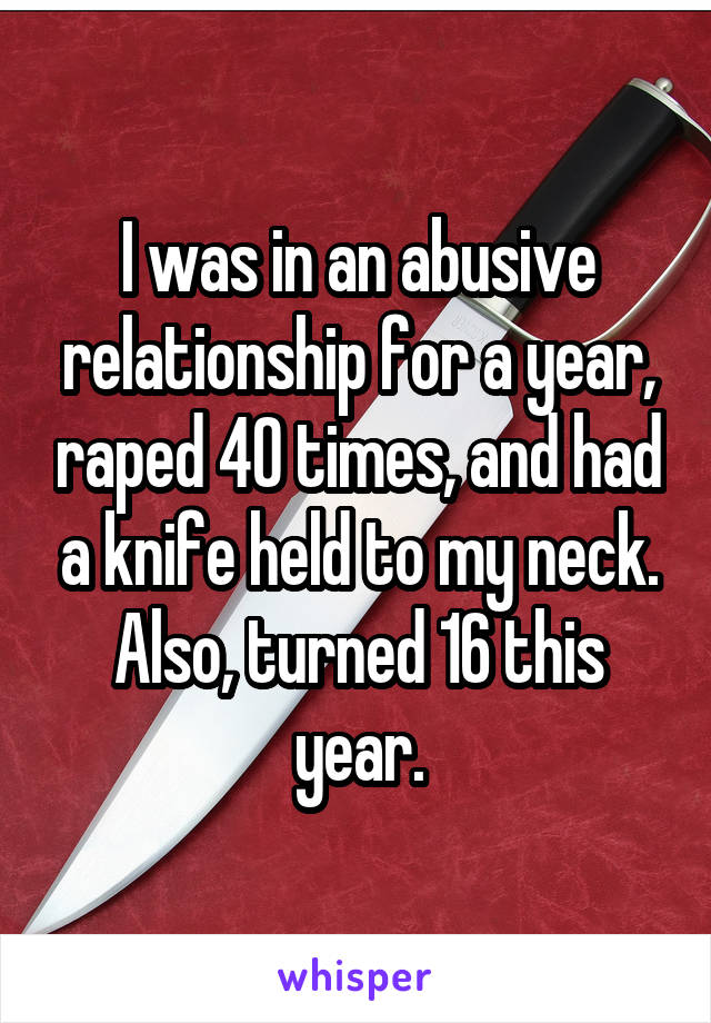 I was in an abusive relationship for a year, raped 40 times, and had a knife held to my neck.
Also, turned 16 this year.