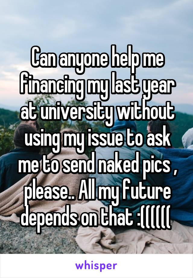 Can anyone help me financing my last year at university without using my issue to ask me to send naked pics , please.. All my future depends on that :(((((( 