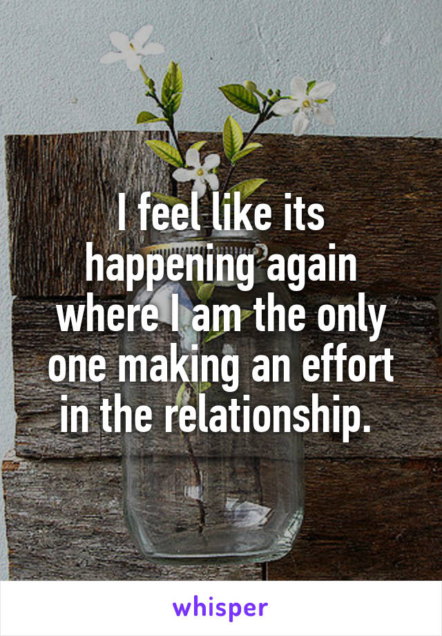 I feel like its happening again where I am the only one making an effort in the relationship. 