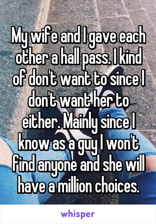 My wife and I gave each other a hall pass. I kind of don't want to since I don't want her to either. Mainly since I know as a guy I won't find anyone and she will have a million choices.