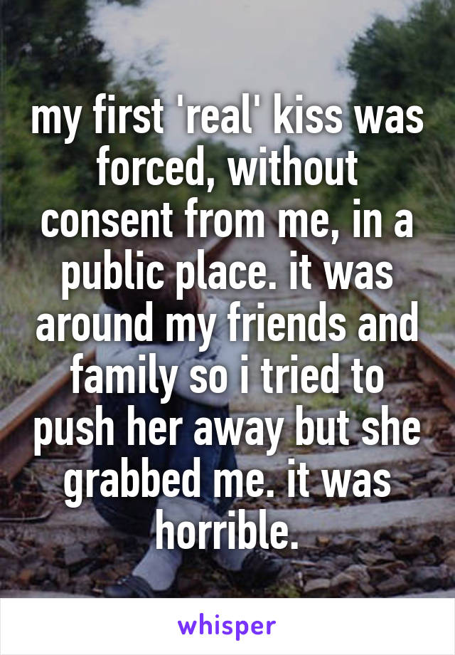 my first 'real' kiss was forced, without consent from me, in a public place. it was around my friends and family so i tried to push her away but she grabbed me. it was horrible.