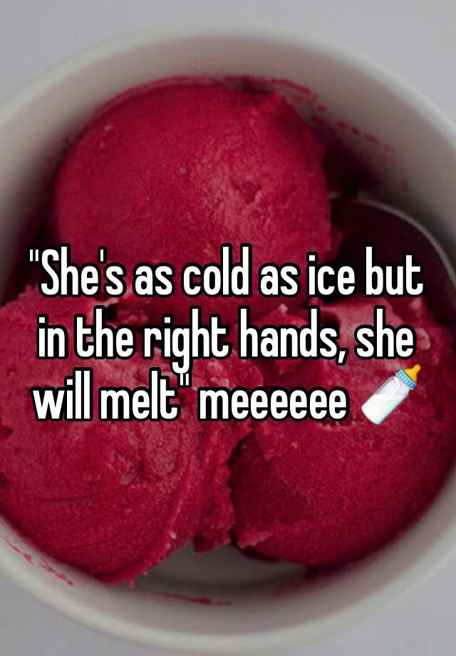 she-s-as-cold-as-ice-but-in-the-right-hands-she-will-melt-meeeeee