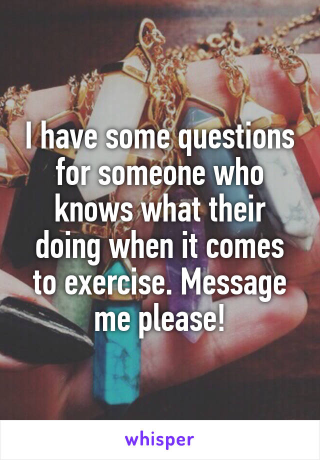 I have some questions for someone who knows what their doing when it comes to exercise. Message me please!
