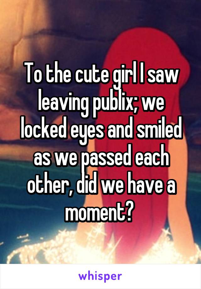 To the cute girl I saw leaving publix; we locked eyes and smiled as we passed each other, did we have a moment? 