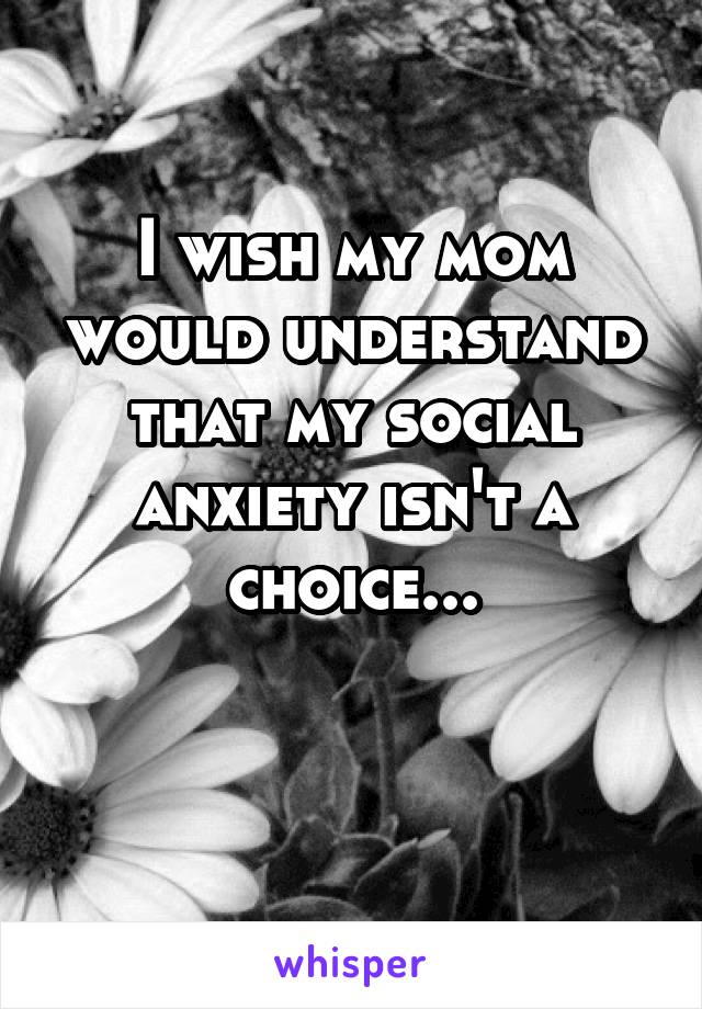 I wish my mom would understand that my social anxiety isn't a choice...

