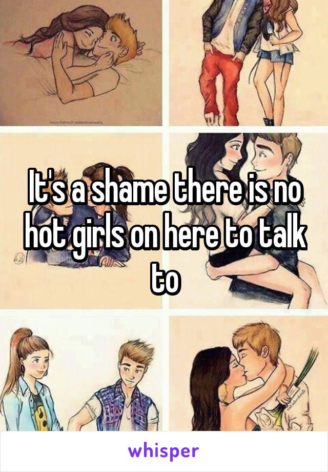 It's a shame there is no hot girls on here to talk to