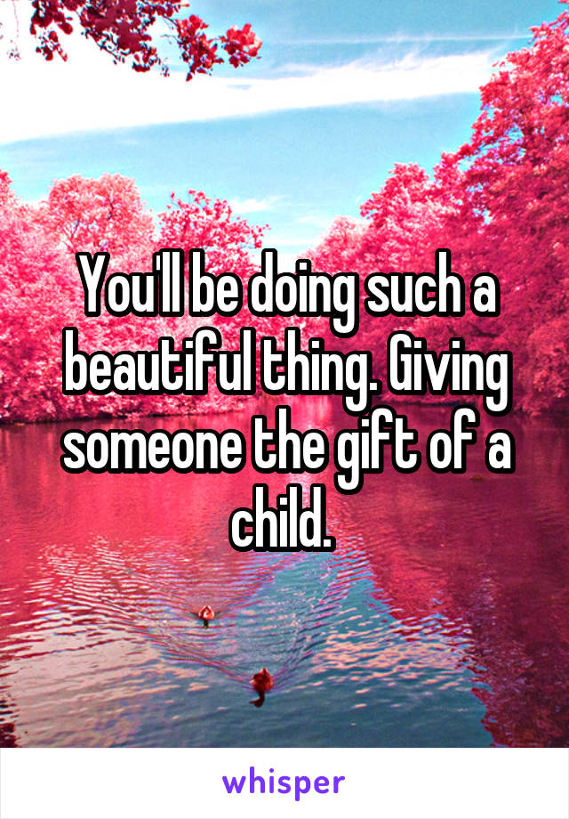 You'll be doing such a beautiful thing. Giving someone the gift of a child. 