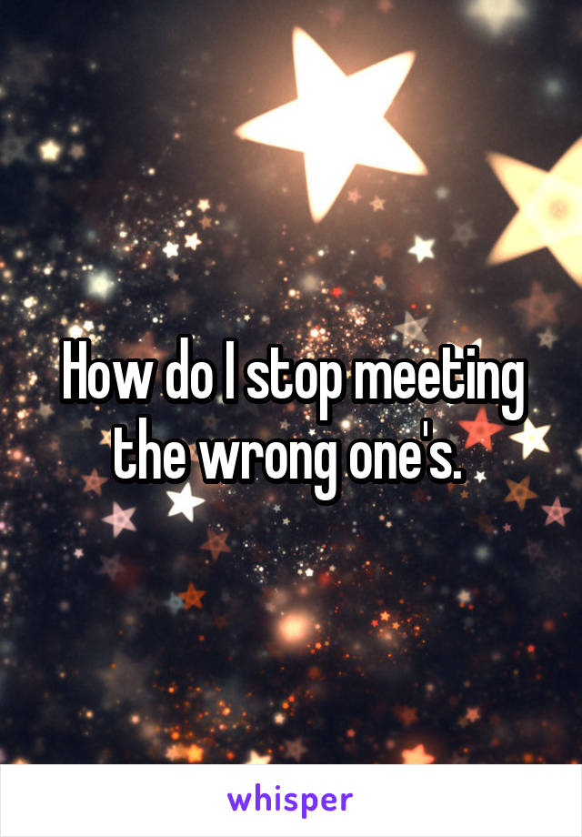 How do I stop meeting the wrong one's. 