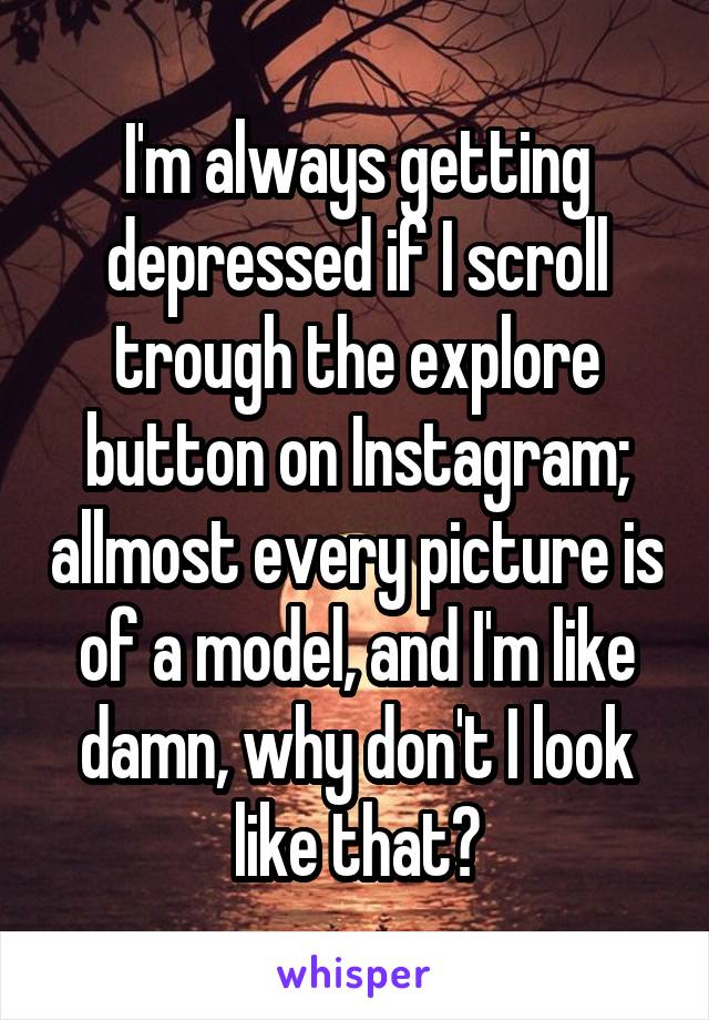 I'm always getting depressed if I scroll trough the explore button on Instagram; allmost every picture is of a model, and I'm like damn, why don't I look like that?