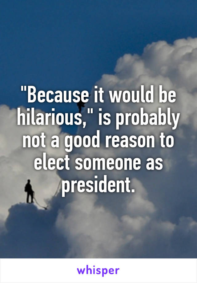 "Because it would be hilarious," is probably not a good reason to elect someone as president.